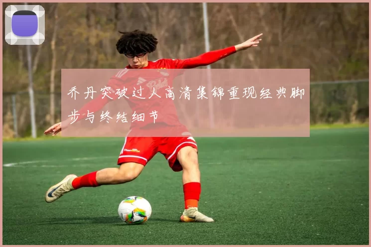 乔丹突破过人高清集锦重现经典脚步与终结细节