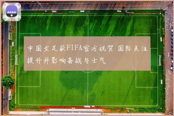 中国女足获FIFA官方祝贺 国际关注提升并影响备战与士气