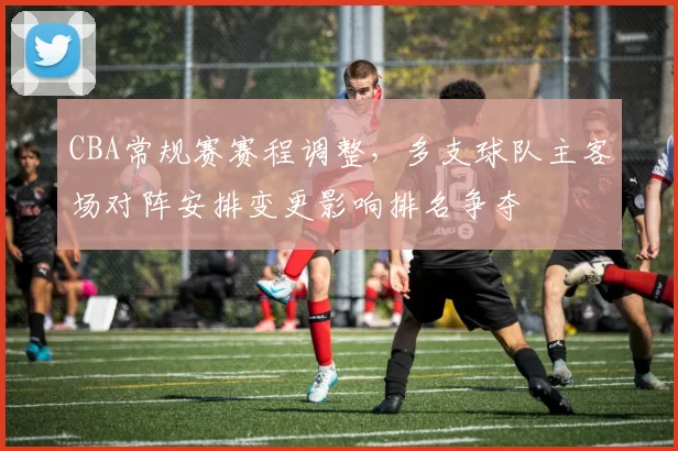 CBA常规赛赛程调整，多支球队主客场对阵安排变更影响排名争夺