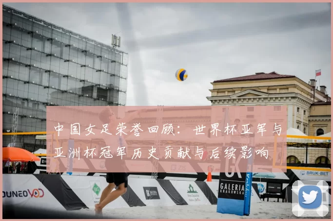 中国女足荣誉回顾：世界杯亚军与亚洲杯冠军历史贡献与后续影响