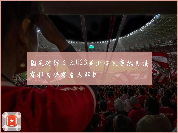 国足对阵日本U23亚洲杯决赛线直播赛程与观赛看点解析