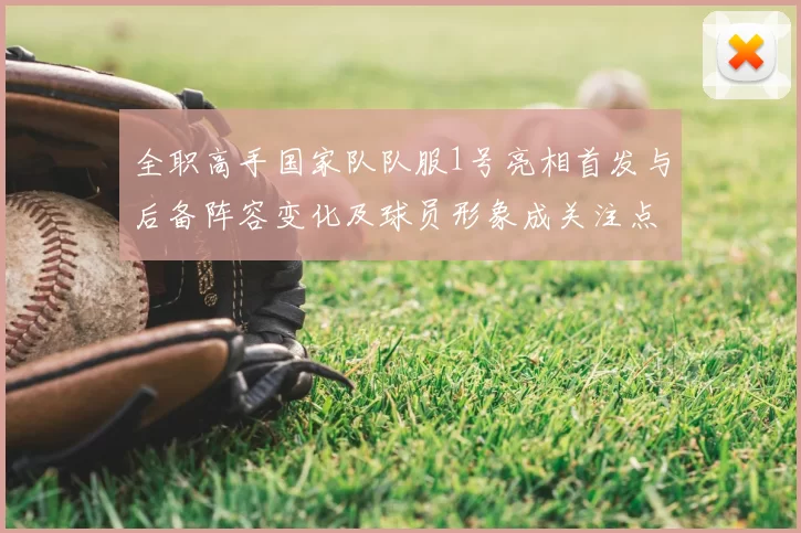 全职高手国家队队服1号亮相首发与后备阵容变化及球员形象成关注点