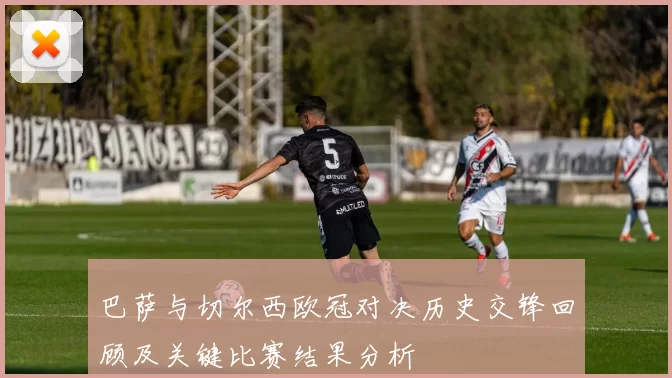 巴萨与切尔西欧冠对决历史交锋回顾及关键比赛结果分析