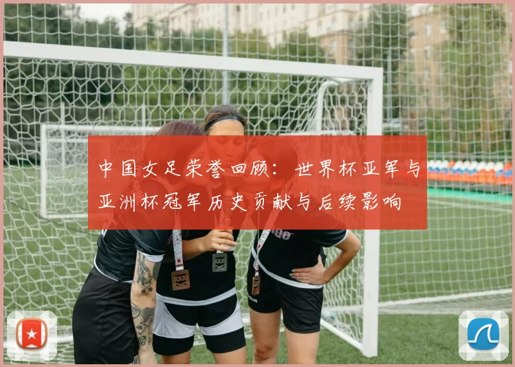 中国女足荣誉回顾：世界杯亚军与亚洲杯冠军历史贡献与后续影响