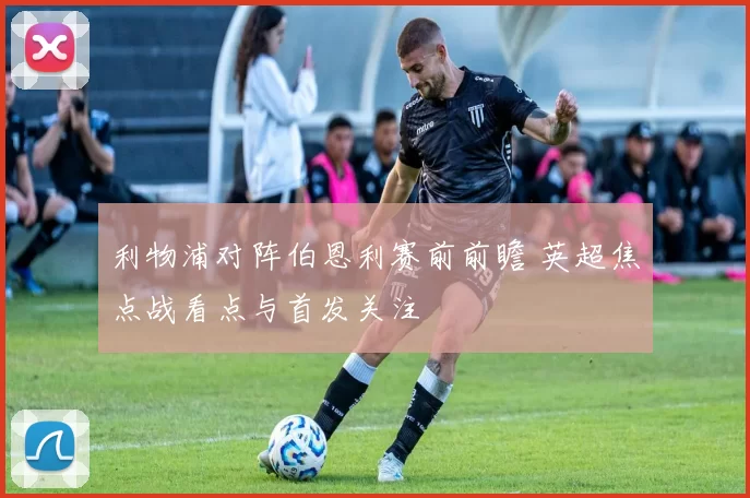 利物浦对阵伯恩利赛前前瞻 英超焦点战看点与首发关注