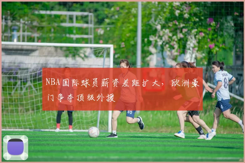 NBA国际球员薪资差距扩大，欧洲豪门争夺顶级外援