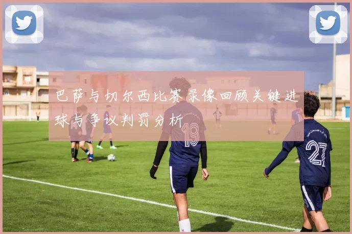 巴萨与切尔西比赛录像回顾关键进球与争议判罚分析