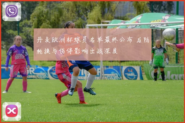 丹麦欧洲杯球员名单最终公布 后防轮换与伤停影响出战深度