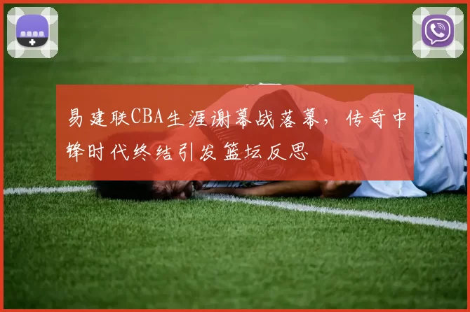 易建联CBA生涯谢幕战落幕，传奇中锋时代终结引发篮坛反思