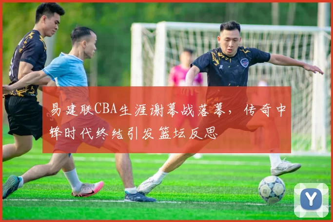 易建联CBA生涯谢幕战落幕，传奇中锋时代终结引发篮坛反思