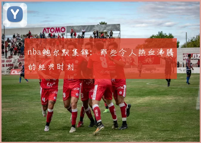 nba鲍尔默集锦:那些令人热血沸腾的经典时刻