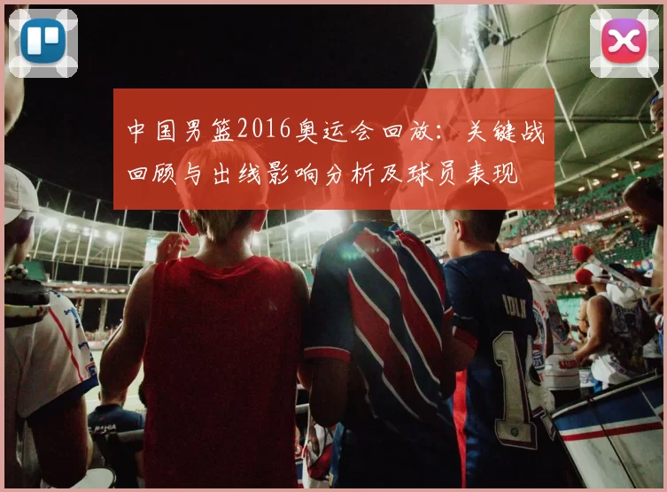 中国男篮2016奥运会回放：关键战回顾与出线影响分析及球员表现