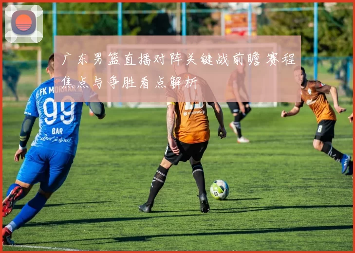 广东男篮直播对阵关键战前瞻 赛程焦点与争胜看点解析
