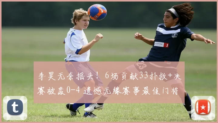 李昊无奈摇头!6场贡献33扑救+决赛被轰0-4 遗憾无缘赛事最佳门将