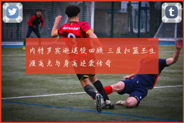 内特罗宾逊退役回顾 三度扣篮王生涯高光与身高逆袭传奇