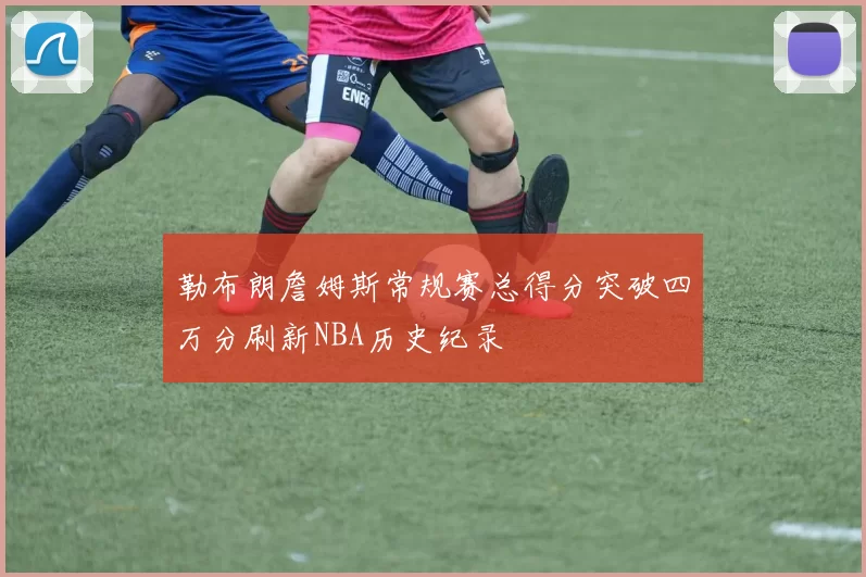 勒布朗詹姆斯常规赛总得分突破四万分刷新NBA历史纪录
