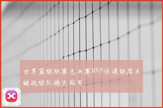 世界篮球联赛总决赛MVP伤退缺席关键战球队憾失冠军