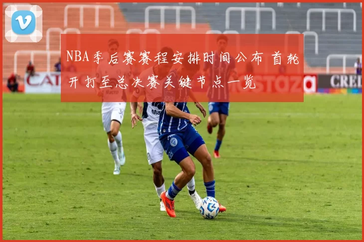 NBA季后赛赛程安排时间公布 首轮开打至总决赛关键节点一览