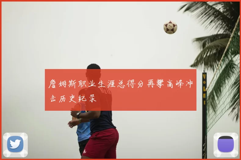 詹姆斯职业生涯总得分再攀高峰冲击历史纪录