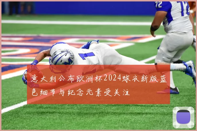 意大利公布欧洲杯2024球衣新版蓝色细节与纪念元素受关注