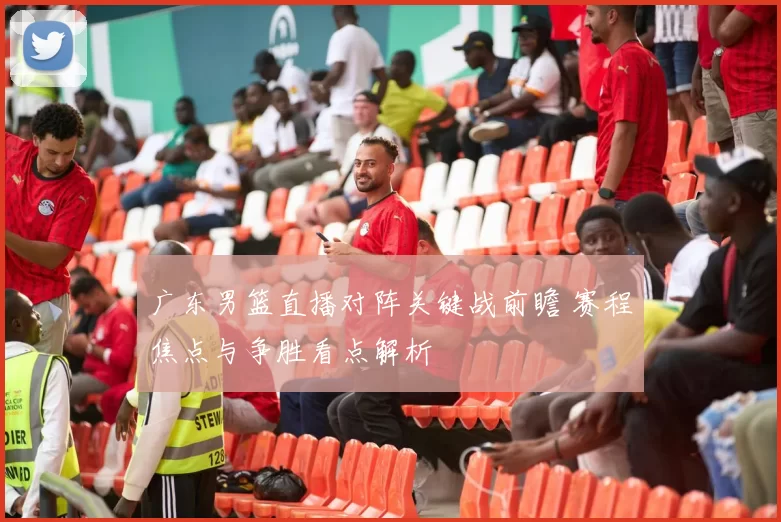 广东男篮直播对阵关键战前瞻 赛程焦点与争胜看点解析