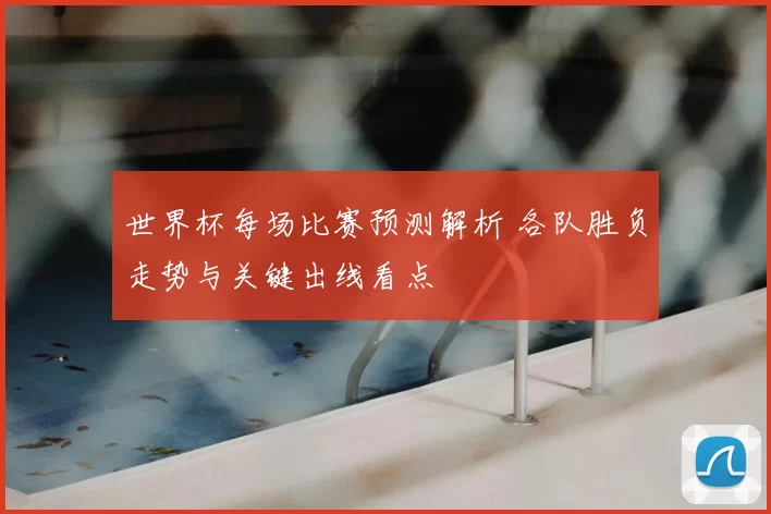 世界杯每场比赛预测解析 各队胜负走势与关键出线看点