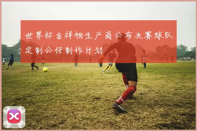 世界杯吉祥物生产商公布决赛球队定制公仔制作计划