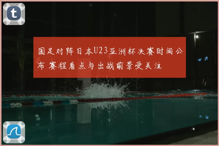 国足对阵日本U23亚洲杯决赛时间公布 赛程看点与出战前景受关注
