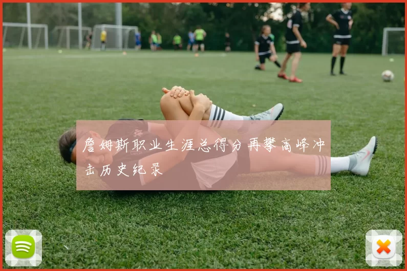 詹姆斯职业生涯总得分再攀高峰冲击历史纪录