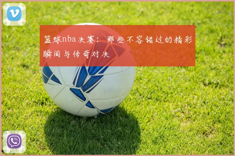 篮球nba决赛:那些不容错过的精彩瞬间与传奇对决