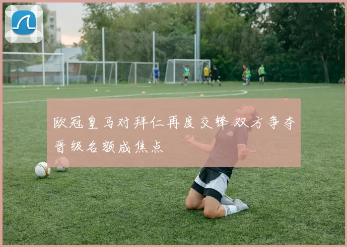 欧冠皇马对拜仁再度交锋 双方争夺晋级名额成焦点