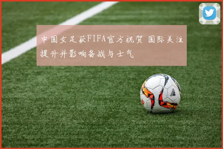 中国女足获FIFA官方祝贺 国际关注提升并影响备战与士气