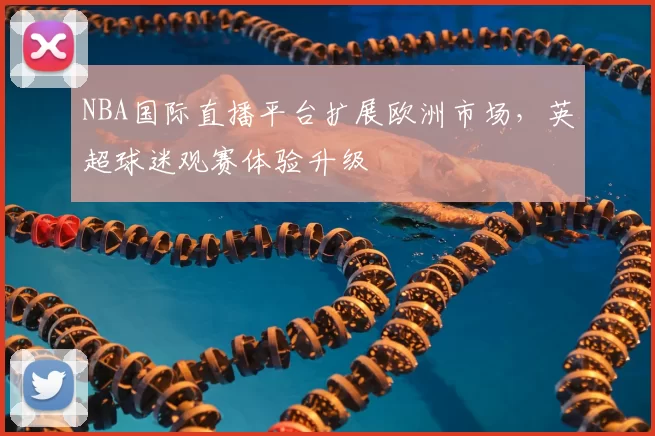 NBA国际直播平台扩展欧洲市场，英超球迷观赛体验升级