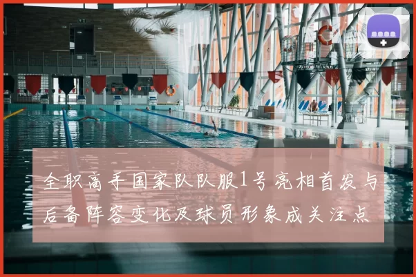 全职高手国家队队服1号亮相首发与后备阵容变化及球员形象成关注点