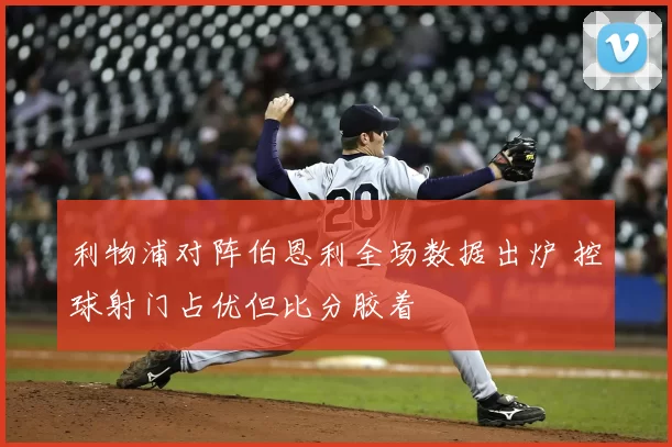 利物浦对阵伯恩利全场数据出炉 控球射门占优但比分胶着