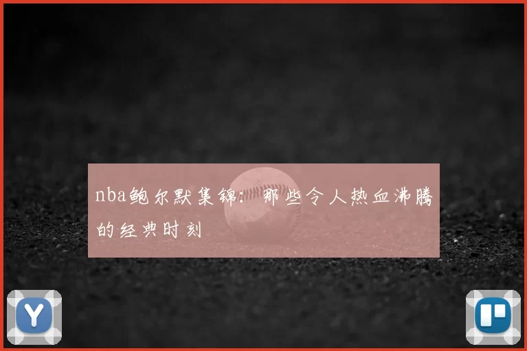 nba鲍尔默集锦:那些令人热血沸腾的经典时刻