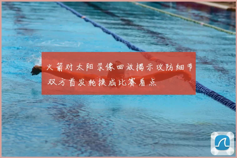 火箭对太阳录像回放揭示攻防细节 双方首发轮换成比赛看点