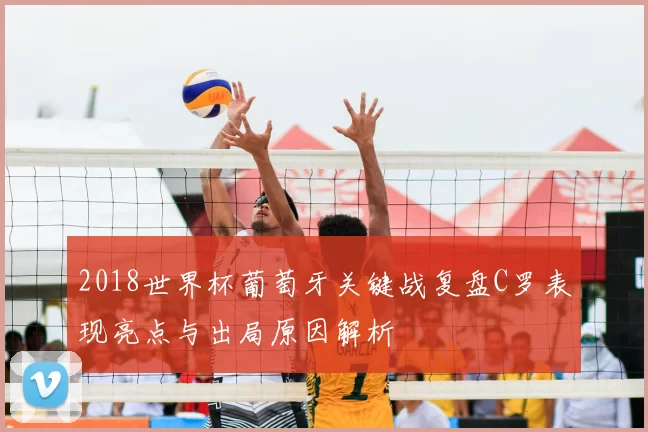 2018世界杯葡萄牙关键战复盘C罗表现亮点与出局原因解析