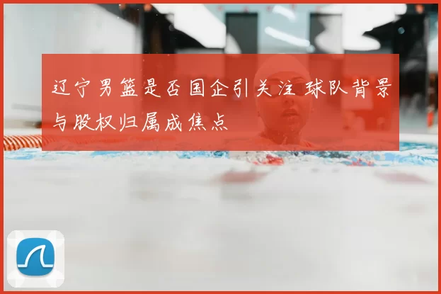 辽宁男篮是否国企引关注 球队背景与股权归属成焦点