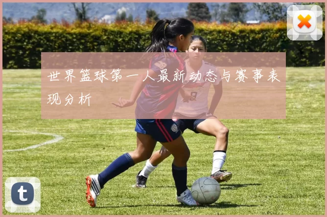 世界篮球第一人最新动态与赛事表现分析