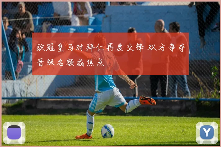 欧冠皇马对拜仁再度交锋 双方争夺晋级名额成焦点