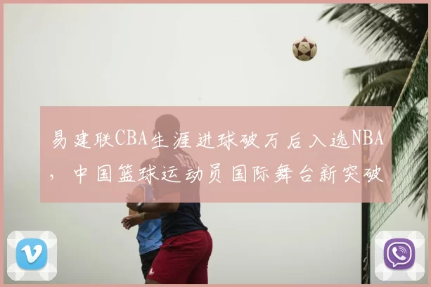 易建联CBA生涯进球破万后入选NBA，中国篮球运动员国际舞台新突破
