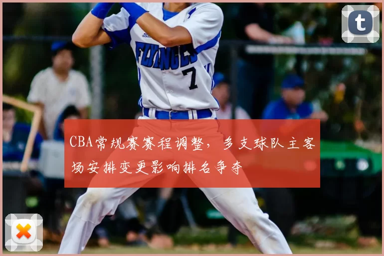 CBA常规赛赛程调整，多支球队主客场安排变更影响排名争夺