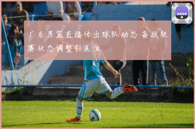 广东男篮直播传出球队动态 备战联赛状态调整引关注