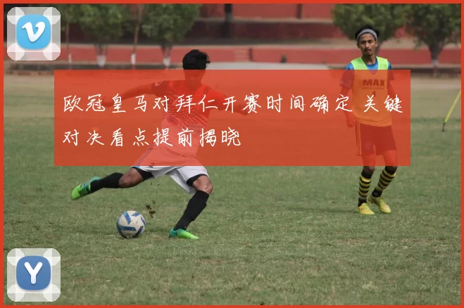 欧冠皇马对拜仁开赛时间确定 关键对决看点提前揭晓