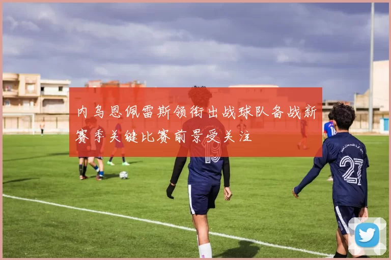 内乌恩佩雷斯领衔出战球队备战新赛季关键比赛前景受关注