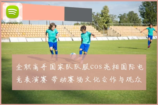 全职高手国家队队服cos亮相国际电竞表演赛 带动赛场文化合作与观众关注