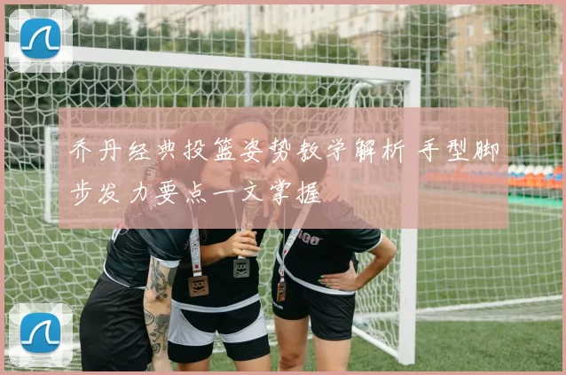 乔丹经典投篮姿势教学解析 手型脚步发力要点一文掌握