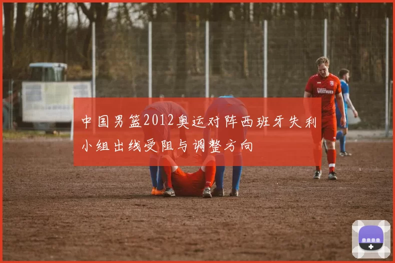 中国男篮2012奥运对阵西班牙失利小组出线受阻与调整方向