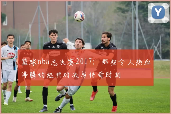 篮球nba总决赛2017：那些令人热血沸腾的经典对决与传奇时刻